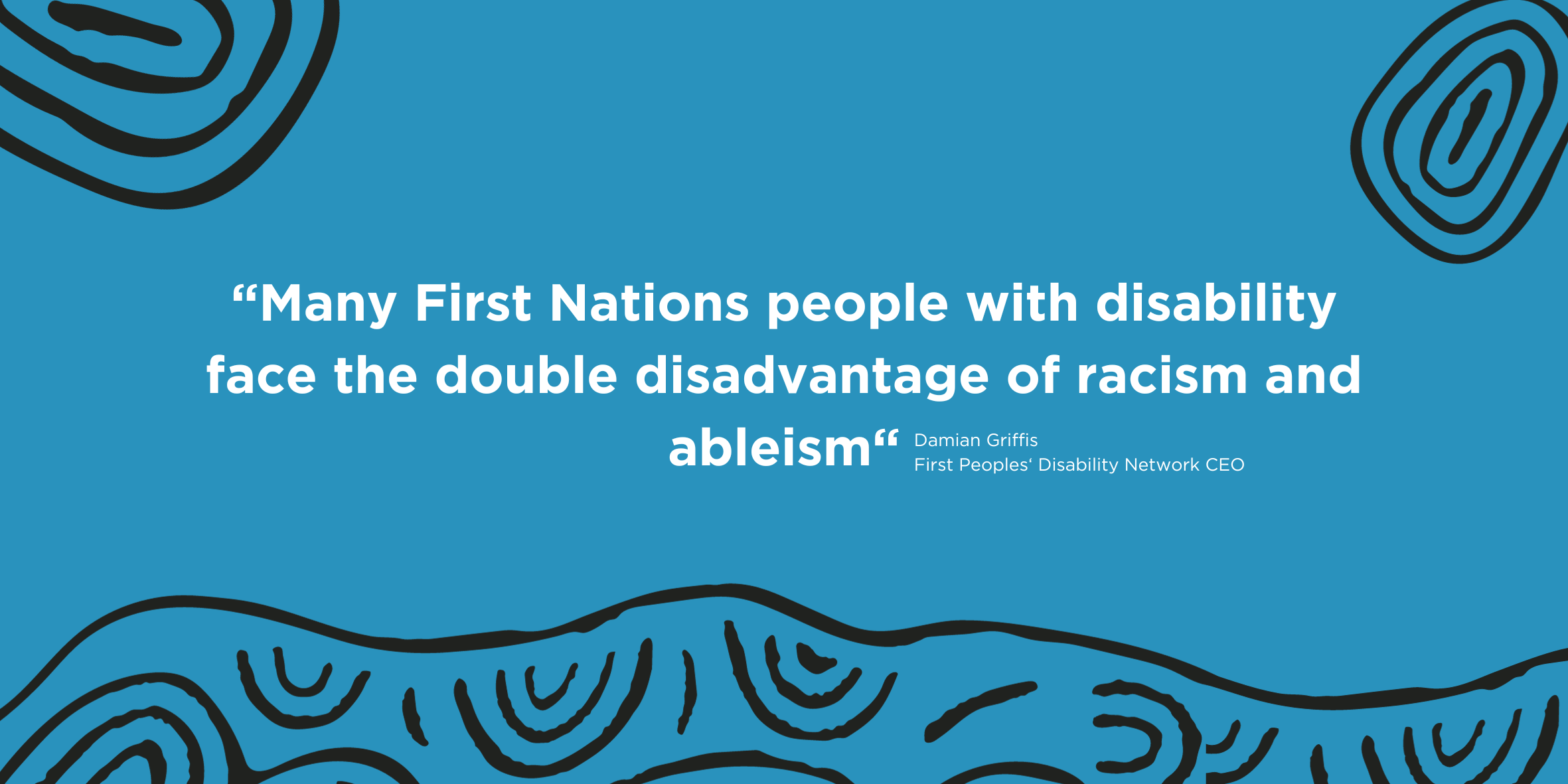 ALT TEXT: Large white text saying Many First Nations people with disability face the double disadvantage of racism and ableism. Small white text attributing quote to Damian Griffis First Peoples Disability Network CEO.